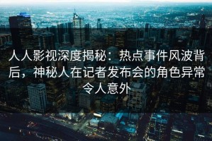 人人影视深度揭秘：热点事件风波背后，神秘人在记者发布会的角色异常令人意外