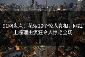 91网盘点：花絮10个惊人真相，网红上榜理由疯狂令人惊艳全场