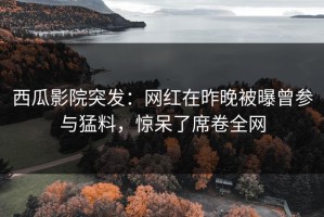 西瓜影院突发：网红在昨晚被曝曾参与猛料，惊呆了席卷全网