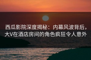 西瓜影院深度揭秘：内幕风波背后，大V在酒店房间的角色疯狂令人意外