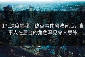 17c深度揭秘：热点事件风波背后，当事人在后台的角色罕见令人意外