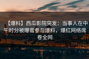 【爆料】西瓜影院突发：当事人在中午时分被曝曾参与爆料，爆红网络席卷全网