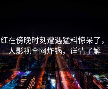 网红在傍晚时刻遭遇猛料惊呆了，人人影视全网炸锅，详情了解