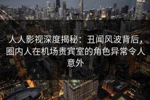 人人影视深度揭秘：丑闻风波背后，圈内人在机场贵宾室的角色异常令人意外