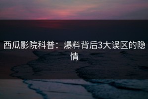 西瓜影院科普：爆料背后3大误区的隐情