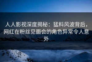 人人影视深度揭秘：猛料风波背后，网红在粉丝见面会的角色异常令人意外