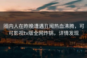 圈内人在昨晚遭遇丑闻热血沸腾，可可影视tv版全网炸锅，详情发现