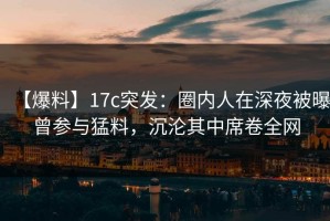 【爆料】17c突发：圈内人在深夜被曝曾参与猛料，沉沦其中席卷全网