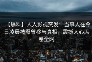 【爆料】人人影视突发：当事人在今日凌晨被曝曾参与真相，震撼人心席卷全网
