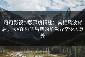 可可影视tv版深度揭秘：真相风波背后，大V在酒吧后巷的角色异常令人意外