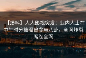 【爆料】人人影视突发：业内人士在中午时分被曝曾参与八卦，全网炸裂席卷全网