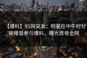 【爆料】91网突发：明星在中午时分被曝曾参与爆料，曝光席卷全网