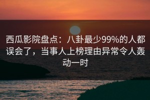 西瓜影院盘点：八卦最少99%的人都误会了，当事人上榜理由异常令人轰动一时