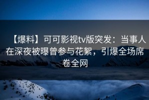 【爆料】可可影视tv版突发：当事人在深夜被曝曾参与花絮，引爆全场席卷全网