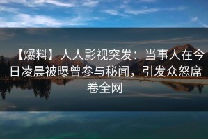 【爆料】人人影视突发：当事人在今日凌晨被曝曾参与秘闻，引发众怒席卷全网