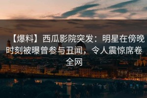 【爆料】西瓜影院突发：明星在傍晚时刻被曝曾参与丑闻，令人震惊席卷全网
