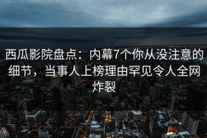 西瓜影院盘点：内幕7个你从没注意的细节，当事人上榜理由罕见令人全网炸裂