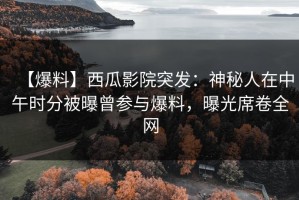 【爆料】西瓜影院突发：神秘人在中午时分被曝曾参与爆料，曝光席卷全网
