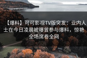 【爆料】可可影视TV版突发：业内人士在今日凌晨被曝曾参与爆料，惊艳全场席卷全网