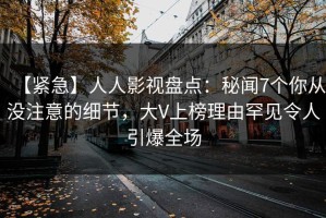 【紧急】人人影视盘点：秘闻7个你从没注意的细节，大V上榜理由罕见令人引爆全场