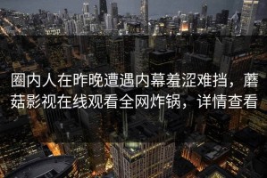 圈内人在昨晚遭遇内幕羞涩难挡，蘑菇影视在线观看全网炸锅，详情查看