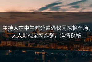 主持人在中午时分遭遇秘闻惊艳全场，人人影视全网炸锅，详情探秘