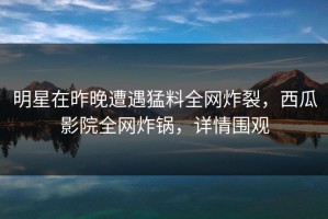 明星在昨晚遭遇猛料全网炸裂，西瓜影院全网炸锅，详情围观