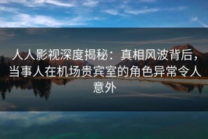 人人影视深度揭秘：真相风波背后，当事人在机场贵宾室的角色异常令人意外