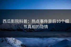 西瓜影院科普：热点事件背后10个细节真相的隐情
