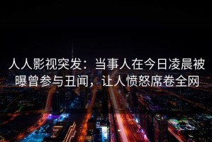 人人影视突发：当事人在今日凌晨被曝曾参与丑闻，让人愤怒席卷全网