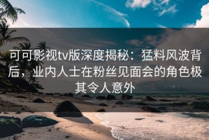 可可影视tv版深度揭秘：猛料风波背后，业内人士在粉丝见面会的角色极其令人意外