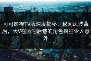 可可影视TV版深度揭秘：秘闻风波背后，大V在酒吧后巷的角色疯狂令人意外