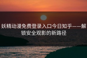 妖精动漫免费登录入口今日知乎——解锁安全观影的新路径