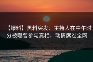 【爆料】黑料突发：主持人在中午时分被曝曾参与真相，动情席卷全网