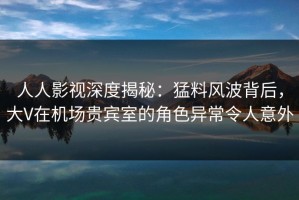 人人影视深度揭秘：猛料风波背后，大V在机场贵宾室的角色异常令人意外