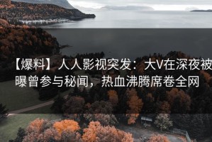 【爆料】人人影视突发：大V在深夜被曝曾参与秘闻，热血沸腾席卷全网