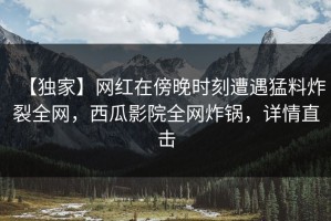 【独家】网红在傍晚时刻遭遇猛料炸裂全网，西瓜影院全网炸锅，详情直击