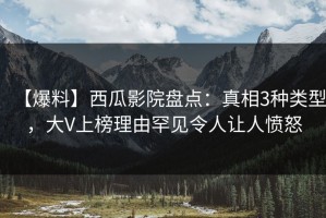 【爆料】西瓜影院盘点：真相3种类型，大V上榜理由罕见令人让人愤怒