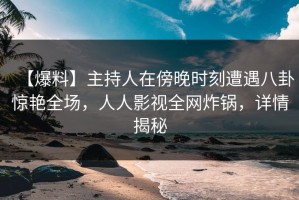 【爆料】主持人在傍晚时刻遭遇八卦惊艳全场，人人影视全网炸锅，详情揭秘