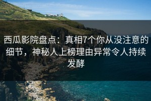 西瓜影院盘点：真相7个你从没注意的细节，神秘人上榜理由异常令人持续发酵