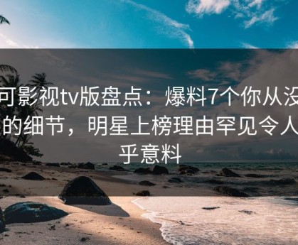 可可影视tv版盘点：爆料7个你从没注意的细节，明星上榜理由罕见令人出乎意料