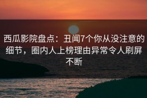 西瓜影院盘点：丑闻7个你从没注意的细节，圈内人上榜理由异常令人刷屏不断