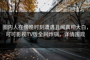 圈内人在傍晚时刻遭遇丑闻真相大白，可可影视TV版全网炸锅，详情围观