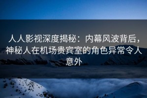 人人影视深度揭秘：内幕风波背后，神秘人在机场贵宾室的角色异常令人意外