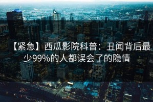 【紧急】西瓜影院科普：丑闻背后最少99%的人都误会了的隐情