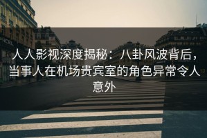 人人影视深度揭秘：八卦风波背后，当事人在机场贵宾室的角色异常令人意外
