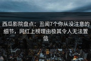 西瓜影院盘点：丑闻7个你从没注意的细节，网红上榜理由极其令人无法置信