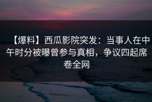 【爆料】西瓜影院突发：当事人在中午时分被曝曾参与真相，争议四起席卷全网