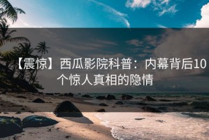 【震惊】西瓜影院科普：内幕背后10个惊人真相的隐情