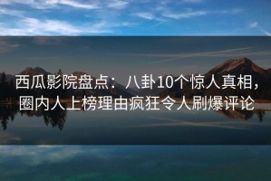 西瓜影院盘点：八卦10个惊人真相，圈内人上榜理由疯狂令人刷爆评论